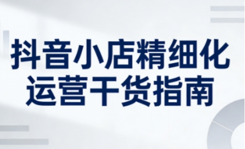 抖音店铺精细化运营干货指南新版，助力商家系统提升店铺运营能力-然百捷网络科技